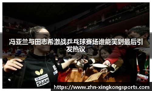 冯亚兰与田志希激战乒乓球赛场谁能笑到最后引发热议
